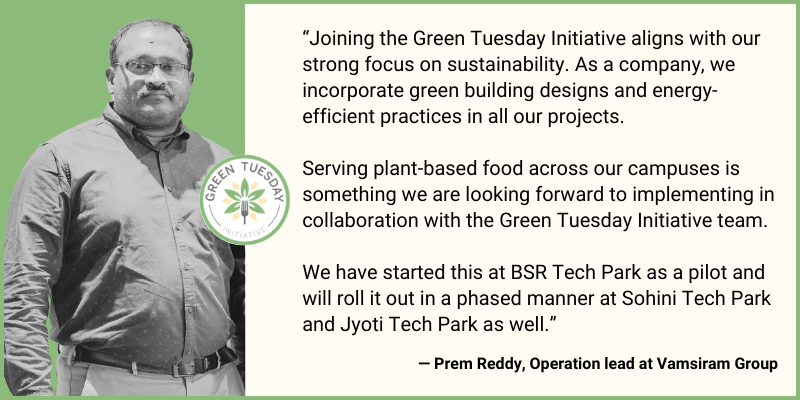 Quote from Prem Reddy, Operations Lead at Vamsiram Group: "Joining the Green Tuesday Initiative aligns with our strong focus on sustainability. As a company, we incorporate green building designs and energy-efficient practices in all our projects. Serving plant-based food across our campuses is something we are looking forward to implementing in collaboration with the Green Tuesday Initiative team. We have started this at BSR Tech Park as a pilot and will roll it out in a phased manner at Sohini Tech Park and Jyoti Tech Park as well." Includes image of Prem Reddy and Green Tuesday Initiative logo.